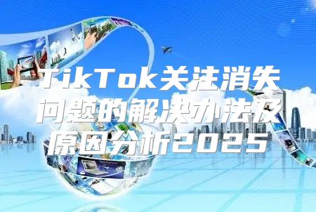TikTok关注消失问题的解决办法及原因分析2025