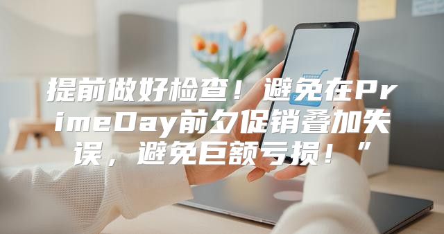 提前做好检查！避免在PrimeDay前夕促销叠加失误，避免巨额亏损！”