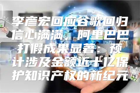 李彦宏回应谷歌回归信心满满，阿里巴巴打假成果显著：预计涉及金额近十亿保护知识产权的新纪元