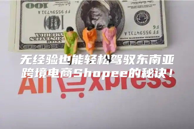 无经验也能轻松驾驭东南亚跨境电商Shopee的秘诀！