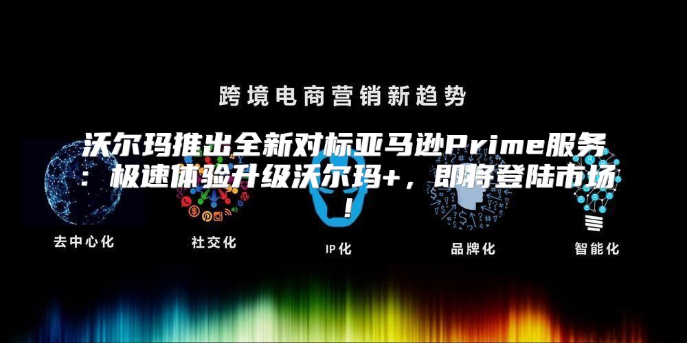 沃尔玛推出全新对标亚马逊Prime服务：极速体验升级沃尔玛+，即将登陆市场！