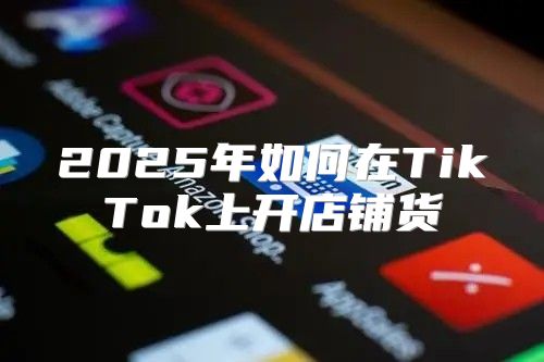 2025年如何在TikTok上开店铺货