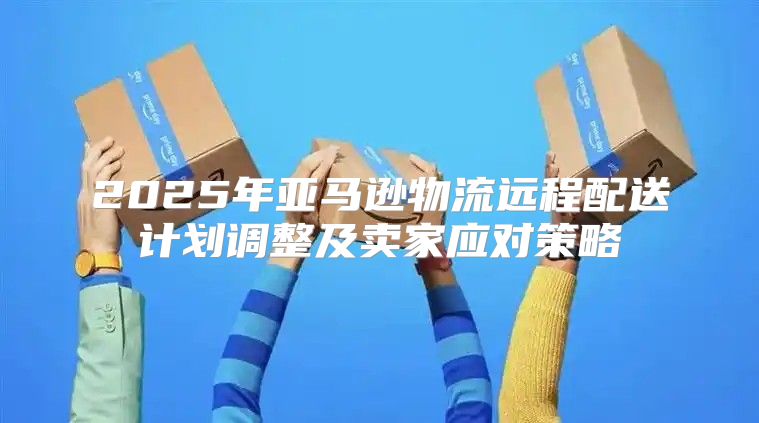 2025年亚马逊物流远程配送计划调整及卖家应对策略
