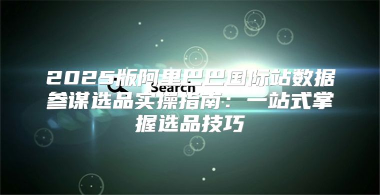 2025版阿里巴巴国际站数据参谋选品实操指南：一站式掌握选品技巧