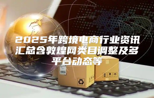 2025年跨境电商行业资讯汇总含敦煌网类目调整及多平台动态等
