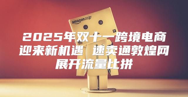 2025年双十一跨境电商迎来新机遇 速卖通敦煌网展开流量比拼