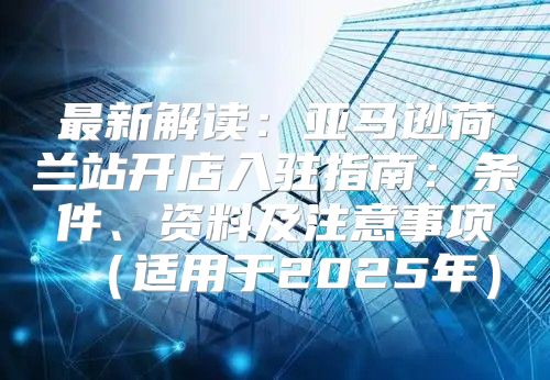 最新解读：亚马逊荷兰站开店入驻指南：条件、资料及注意事项适用于2025年