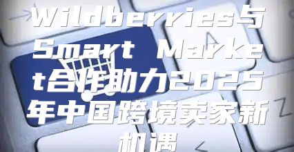 Wildberries与Smart Market合作助力2025年中国跨境卖家新机遇