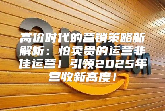 高价时代的营销策略新解析：怕卖贵的运营非佳运营！引领2025年营收新高度！