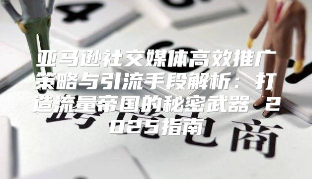 亚马逊社交媒体高效推广策略与引流手段解析：打造流量帝国的秘密武器 2025指南