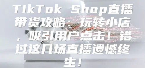 TikTok Shop直播带货攻略：玩转小店，吸引用户点击！错过这几场直播遗憾终生！
