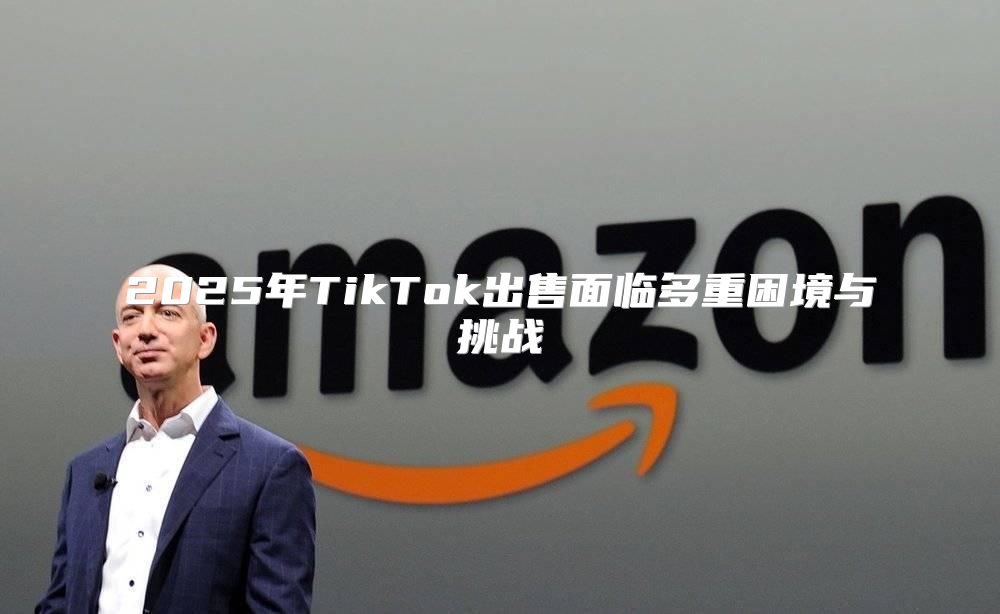 2025年TikTok出售面临多重困境与挑战
