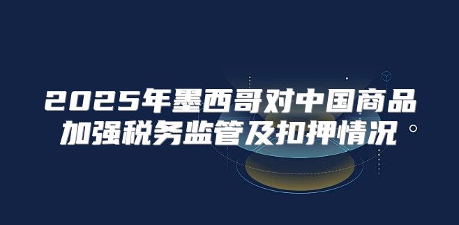 2025年墨西哥对中国商品加强税务监管及扣押情况