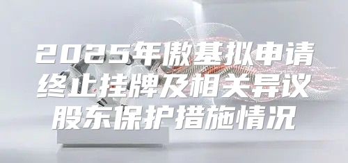 2025年傲基拟申请终止挂牌及相关异议股东保护措施情况