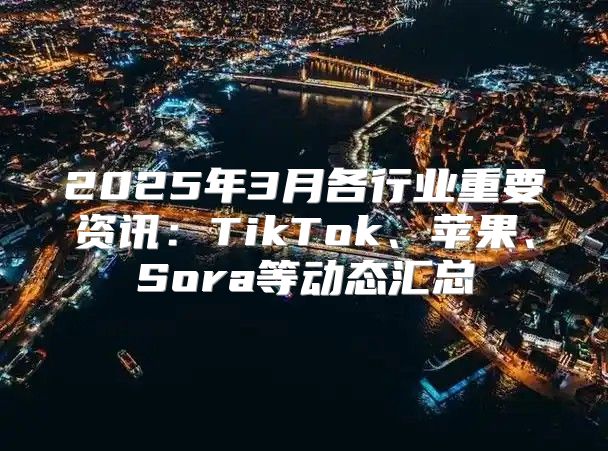 2025年3月各行业重要资讯：TikTok、苹果、Sora等动态汇总