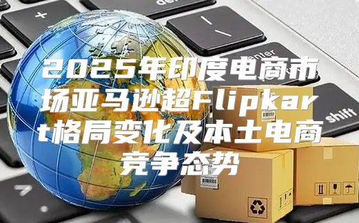 2025年印度电商市场亚马逊超Flipkart格局变化及本土电商竞争态势