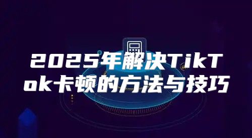 2025年解决TikTok卡顿的方法与技巧