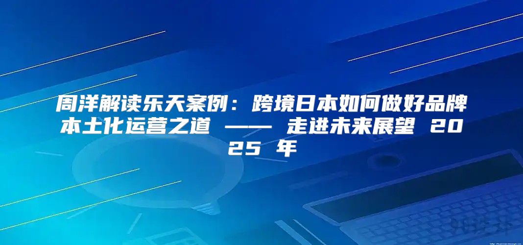 周洋解读乐天案例：跨境日本如何做好品牌本土化运营之道 —— 走进未来展望 2025 年