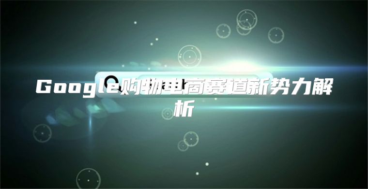 Google购物电商赛道新势力解析