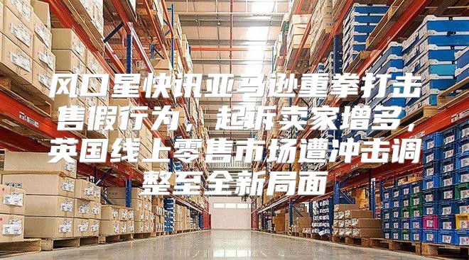 风口星快讯亚马逊重拳打击售假行为，起诉卖家增多，英国线上零售市场遭冲击调整至全新局面