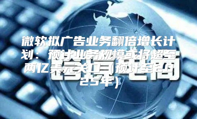 微软拟广告业务翻倍增长计划：预计业务规模或将超至两亿美元关口预计至2025年