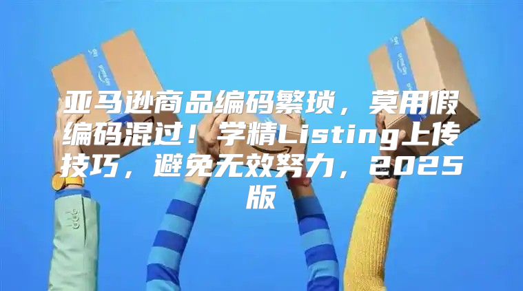 亚马逊商品编码繁琐，莫用假编码混过！学精Listing上传技巧，避免无效努力，2025版