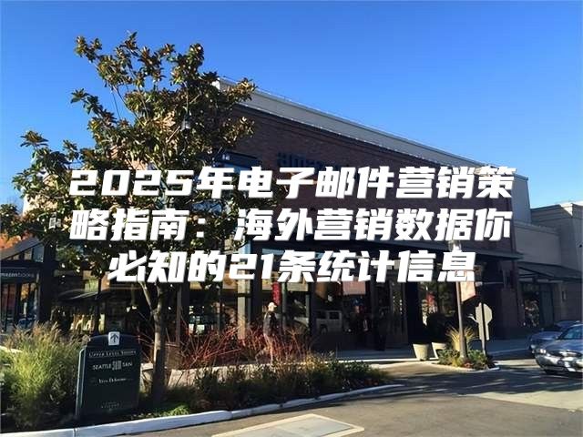 2025年电子邮件营销策略指南：海外营销数据你必知的21条统计信息