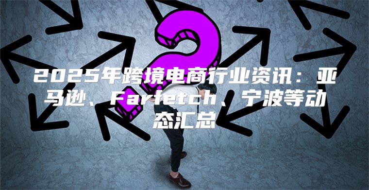 2025年跨境电商行业资讯：亚马逊、Farfetch、宁波等动态汇总