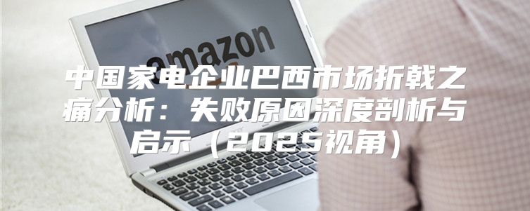 中国家电企业巴西市场折戟之痛分析：失败原因深度剖析与启示2025视角