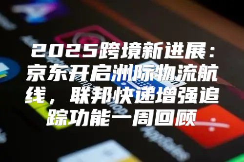 2025跨境新进展：京东开启洲际物流航线，联邦快递增强追踪功能一周回顾
