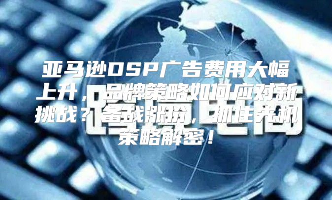 亚马逊DSP广告费用大幅上升，品牌策略如何应对新挑战？备战涨价，抓住先机策略解密！