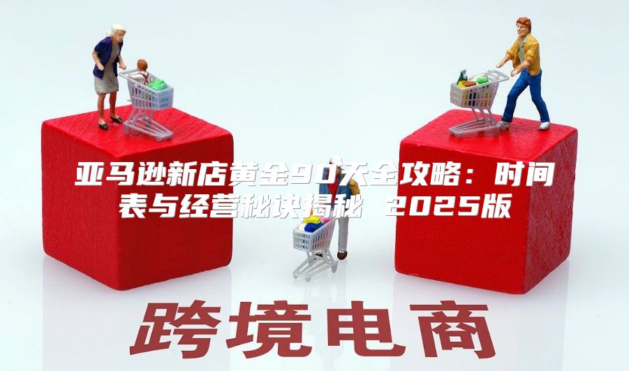 亚马逊新店黄金90天全攻略：时间表与经营秘诀揭秘 2025版