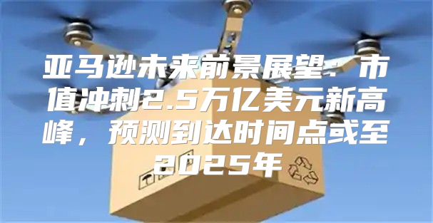 亚马逊未来前景展望：市值冲刺2.5万亿美元新高峰，预测到达时间点或至2025年