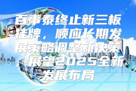 百事泰终止新三板挂牌，顺应长期发展策略调整新决策，展望2025全新发展布局