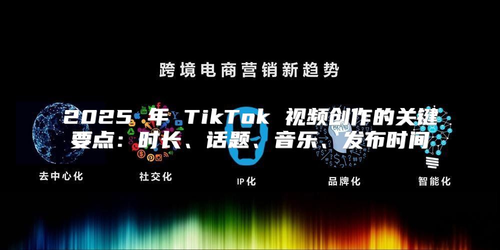 2025 年 TikTok 视频创作的关键要点：时长、话题、音乐、发布时间