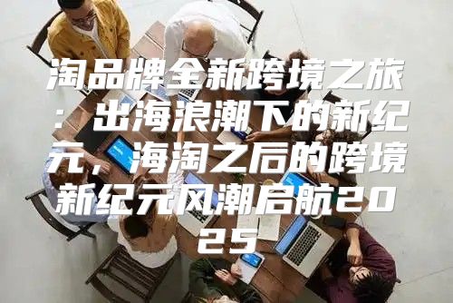 淘品牌全新跨境之旅：出海浪潮下的新纪元，海淘之后的跨境新纪元风潮启航2025