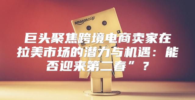 巨头聚焦跨境电商卖家在拉美市场的潜力与机遇：能否迎来第二春”？
