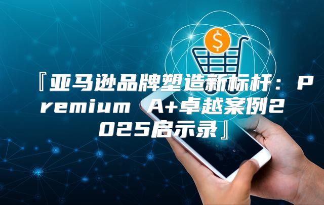 『亚马逊品牌塑造新标杆：Premium A+卓越案例2025启示录』