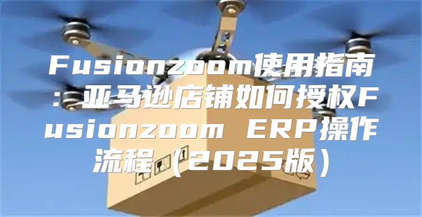 Fusionzoom使用指南：亚马逊店铺如何授权Fusionzoom ERP操作流程2025版