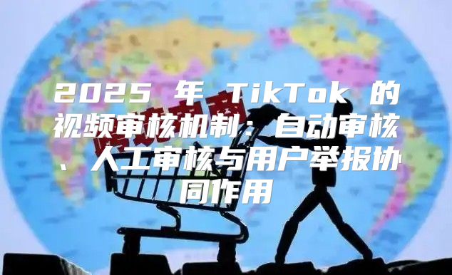 2025 年 TikTok 的视频审核机制：自动审核、人工审核与用户举报协同作用