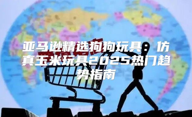 亚马逊精选狗狗玩具：仿真玉米玩具2025热门趋势指南