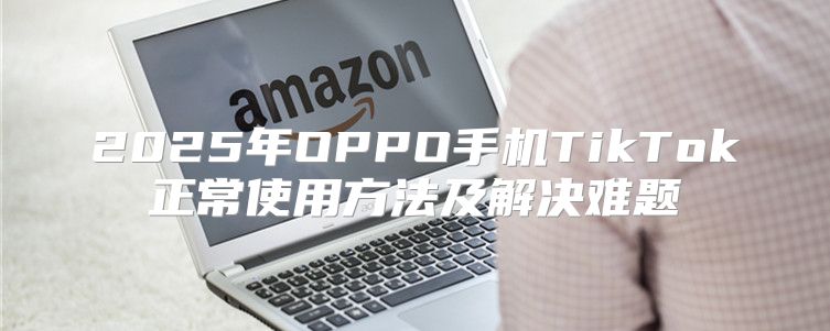 2025年OPPO手机TikTok正常使用方法及解决难题