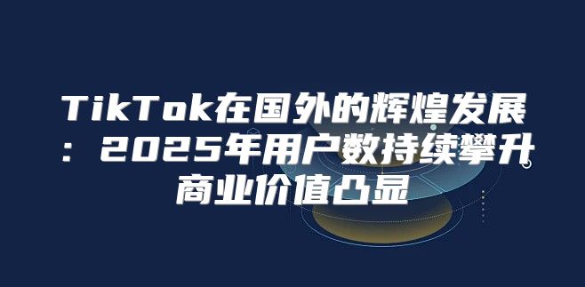 TikTok在国外的辉煌发展：2025年用户数持续攀升商业价值凸显