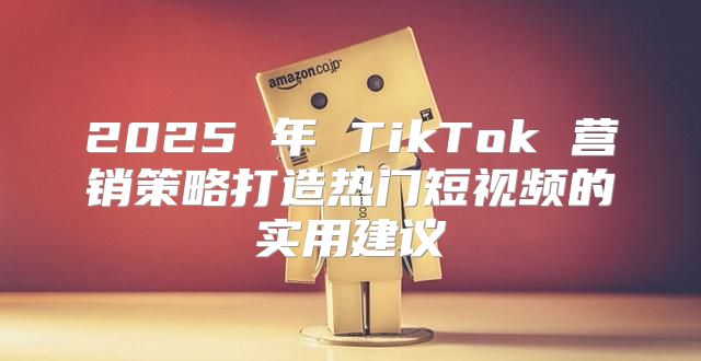 2025 年 TikTok 营销策略打造热门短视频的实用建议