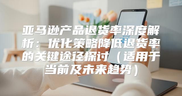 亚马逊产品退货率深度解析：优化策略降低退货率的关键途径探讨适用于当前及未来趋势