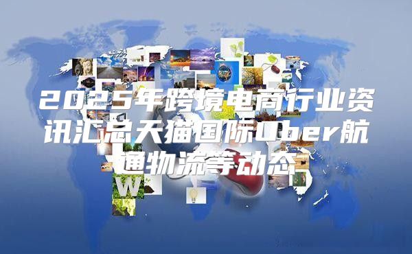 2025年跨境电商行业资讯汇总天猫国际Uber航通物流等动态