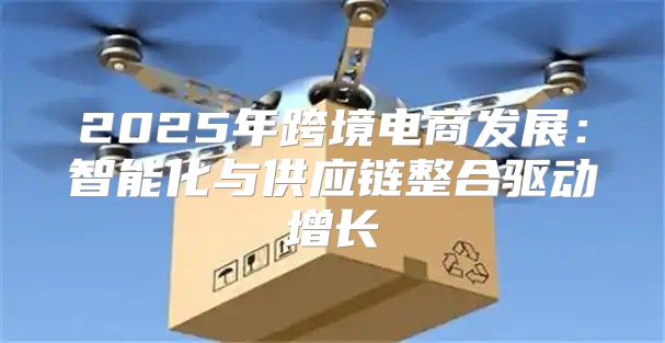 2025年跨境电商发展：智能化与供应链整合驱动增长