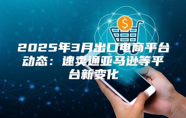 2025年3月出口电商平台动态：速卖通亚马逊等平台新变化