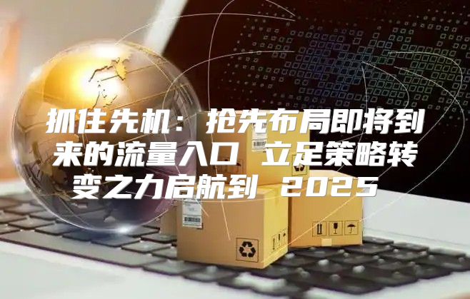 抓住先机：抢先布局即将到来的流量入口 立足策略转变之力启航到 2025 