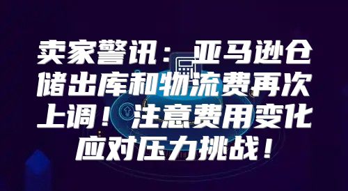 卖家警讯：亚马逊仓储出库和物流费再次上调！注意费用变化应对压力挑战！